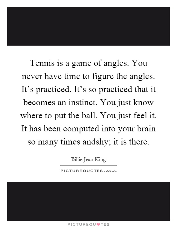 Tennis is a game of angles. You never have time to figure the angles. It's practiced. It's so practiced that it becomes an instinct. You just know where to put the ball. You just feel it. It has been computed into your brain so many times andshy; it is there Picture Quote #1