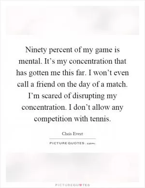 Ninety percent of my game is mental. It’s my concentration that has gotten me this far. I won’t even call a friend on the day of a match. I’m scared of disrupting my concentration. I don’t allow any competition with tennis Picture Quote #1