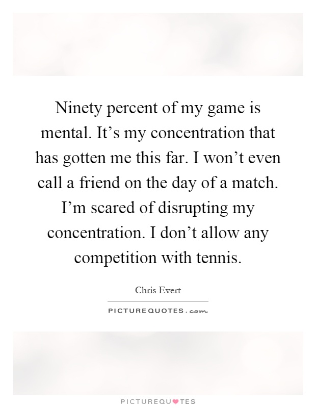 Ninety percent of my game is mental. It's my concentration that has gotten me this far. I won't even call a friend on the day of a match. I'm scared of disrupting my concentration. I don't allow any competition with tennis Picture Quote #1