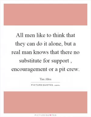 All men like to think that they can do it alone, but a real man knows that there no substitute for support, encouragement or a pit crew Picture Quote #1