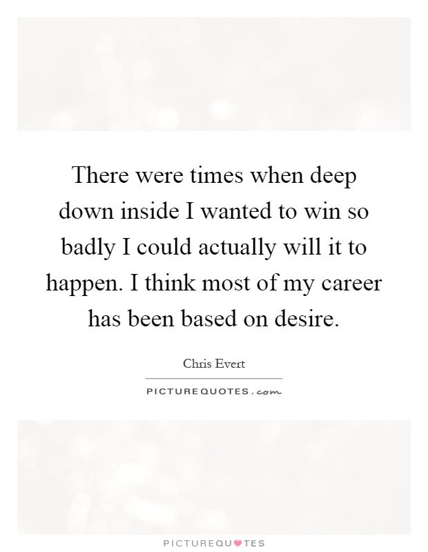 There were times when deep down inside I wanted to win so badly I could actually will it to happen. I think most of my career has been based on desire Picture Quote #1