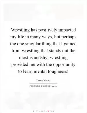 Wrestling has positively impacted my life in many ways, but perhaps the one singular thing that I gained from wrestling that stands out the most is andshy; wrestling provided me with the opportunity to learn mental toughness! Picture Quote #1