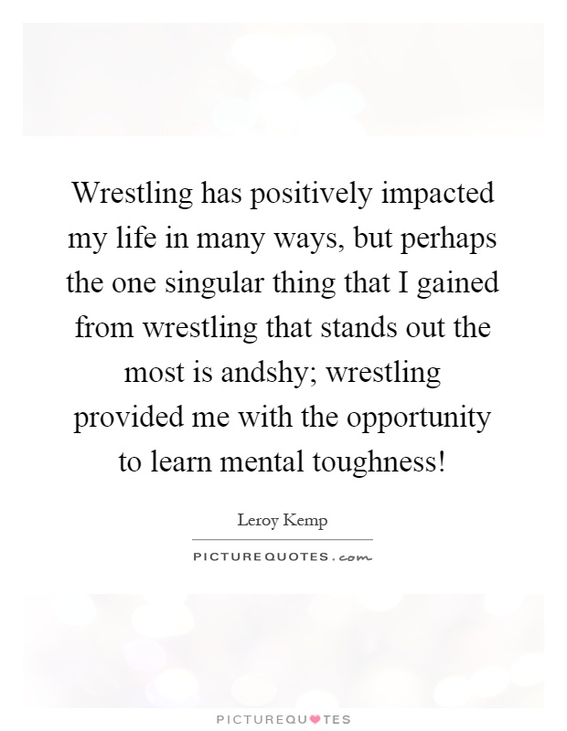 Wrestling has positively impacted my life in many ways, but perhaps the one singular thing that I gained from wrestling that stands out the most is andshy; wrestling provided me with the opportunity to learn mental toughness! Picture Quote #1