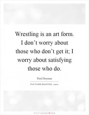 Wrestling is an art form. I don’t worry about those who don’t get it; I worry about satisfying those who do Picture Quote #1