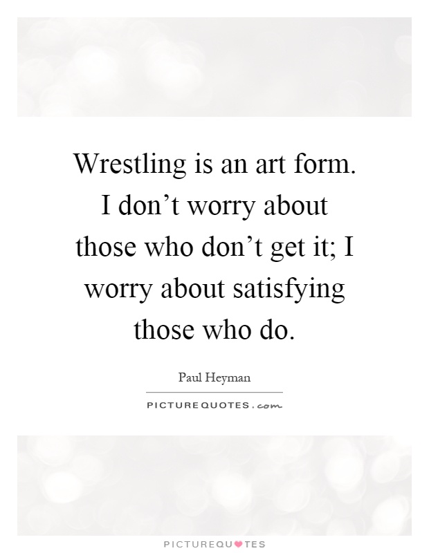 Wrestling is an art form. I don't worry about those who don't get it; I worry about satisfying those who do Picture Quote #1