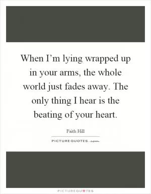 When I’m lying wrapped up in your arms, the whole world just fades away. The only thing I hear is the beating of your heart Picture Quote #1