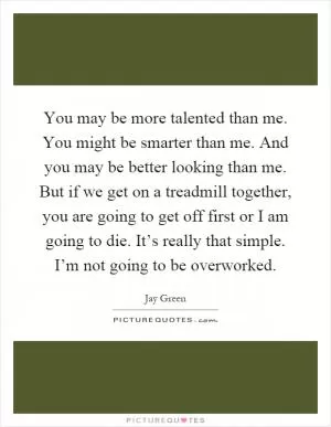 You may be more talented than me. You might be smarter than me. And you may be better looking than me. But if we get on a treadmill together, you are going to get off first or I am going to die. It’s really that simple. I’m not going to be overworked Picture Quote #1