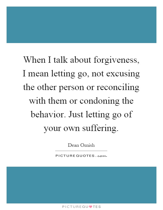 When I talk about forgiveness, I mean letting go, not excusing the other person or reconciling with them or condoning the behavior. Just letting go of your own suffering Picture Quote #1