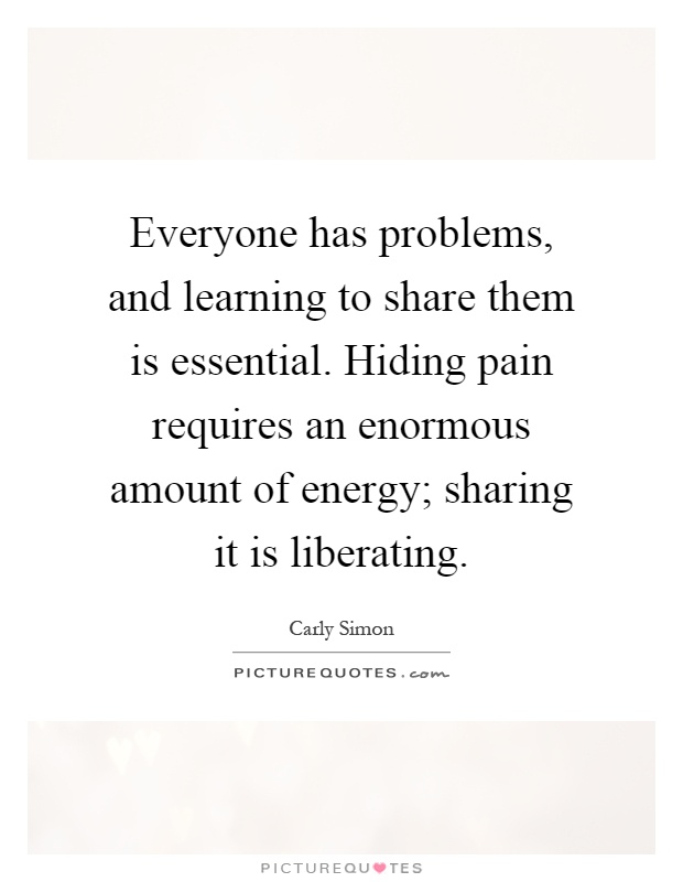 Everyone has problems, and learning to share them is essential. Hiding pain requires an enormous amount of energy; sharing it is liberating Picture Quote #1