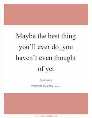 Maybe the best thing you’ll ever do, you haven’t even thought of yet Picture Quote #1