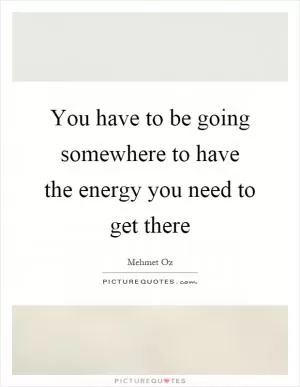 You have to be going somewhere to have the energy you need to get there Picture Quote #1