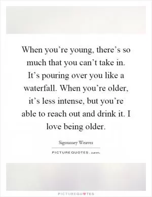 When you’re young, there’s so much that you can’t take in. It’s pouring over you like a waterfall. When you’re older, it’s less intense, but you’re able to reach out and drink it. I love being older Picture Quote #1