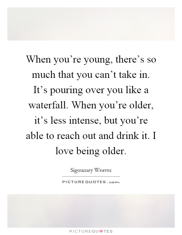 When you're young, there's so much that you can't take in. It's pouring over you like a waterfall. When you're older, it's less intense, but you're able to reach out and drink it. I love being older Picture Quote #1