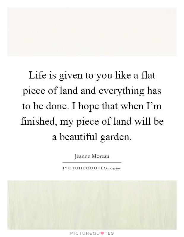 Life is given to you like a flat piece of land and everything has to be done. I hope that when I'm finished, my piece of land will be a beautiful garden Picture Quote #1