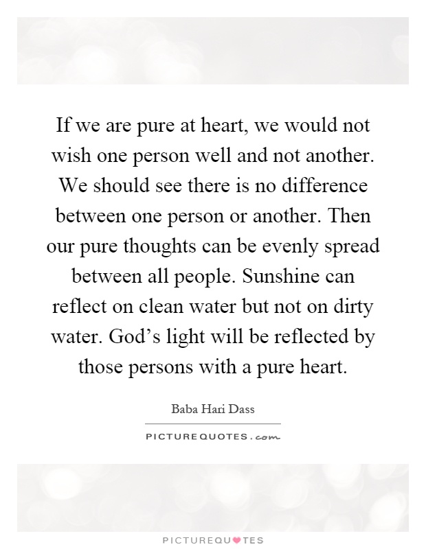 If we are pure at heart, we would not wish one person well and not another. We should see there is no difference between one person or another. Then our pure thoughts can be evenly spread between all people. Sunshine can reflect on clean water but not on dirty water. God's light will be reflected by those persons with a pure heart Picture Quote #1