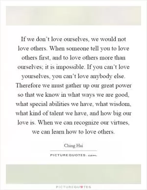 If we don’t love ourselves, we would not love others. When someone tell you to love others first, and to love others more than ourselves; it is impossible. If you can’t love yourselves, you can’t love anybody else. Therefore we must gather up our great power so that we know in what ways we are good, what special abilities we have, what wisdom, what kind of talent we have, and how big our love is. When we can recognize our virtues, we can learn how to love others Picture Quote #1