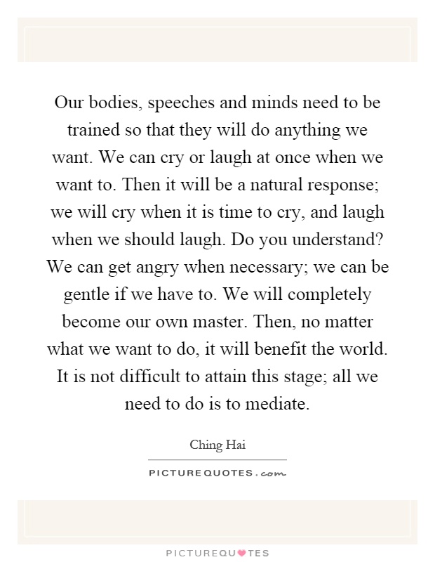 Our bodies, speeches and minds need to be trained so that they will do anything we want. We can cry or laugh at once when we want to. Then it will be a natural response; we will cry when it is time to cry, and laugh when we should laugh. Do you understand? We can get angry when necessary; we can be gentle if we have to. We will completely become our own master. Then, no matter what we want to do, it will benefit the world. It is not difficult to attain this stage; all we need to do is to mediate Picture Quote #1