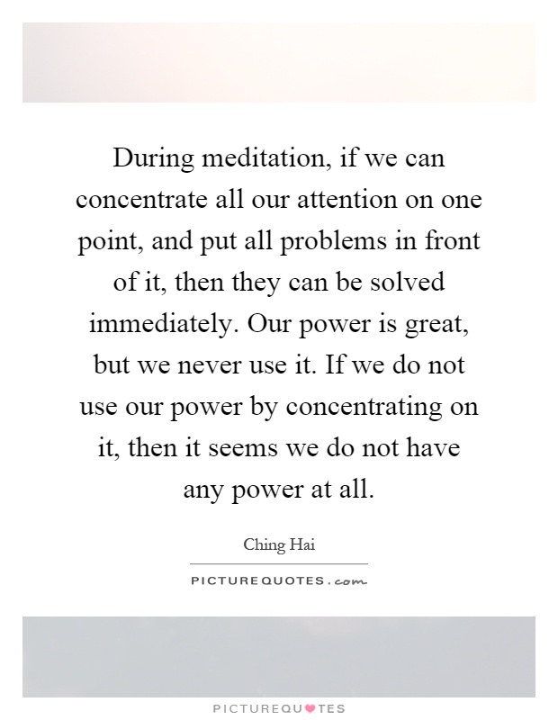 During meditation, if we can concentrate all our attention on one point, and put all problems in front of it, then they can be solved immediately. Our power is great, but we never use it. If we do not use our power by concentrating on it, then it seems we do not have any power at all Picture Quote #1