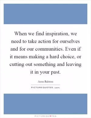 When we find inspiration, we need to take action for ourselves and for our communities. Even if it means making a hard choice, or cutting out something and leaving it in your past Picture Quote #1