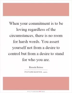 When your commitment is to be loving regardless of the circumstances, there is no room for harsh words. You assert yourself not from a desire to control but from a desire to stand for who you are Picture Quote #1