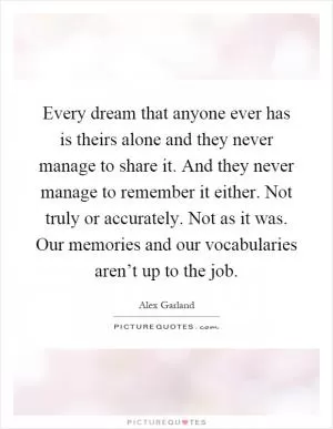 Every dream that anyone ever has is theirs alone and they never manage to share it. And they never manage to remember it either. Not truly or accurately. Not as it was. Our memories and our vocabularies aren’t up to the job Picture Quote #1