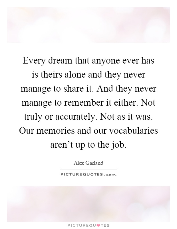 Every dream that anyone ever has is theirs alone and they never manage to share it. And they never manage to remember it either. Not truly or accurately. Not as it was. Our memories and our vocabularies aren't up to the job Picture Quote #1
