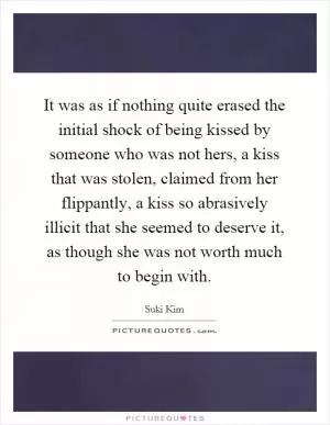 It was as if nothing quite erased the initial shock of being kissed by someone who was not hers, a kiss that was stolen, claimed from her flippantly, a kiss so abrasively illicit that she seemed to deserve it, as though she was not worth much to begin with Picture Quote #1