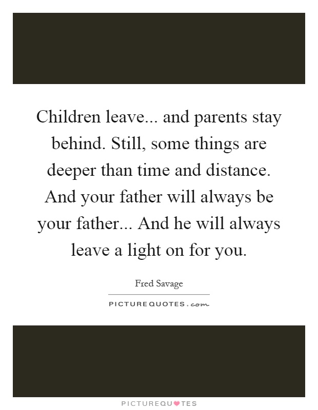 Children leave... and parents stay behind. Still, some things are deeper than time and distance. And your father will always be your father... And he will always leave a light on for you Picture Quote #1