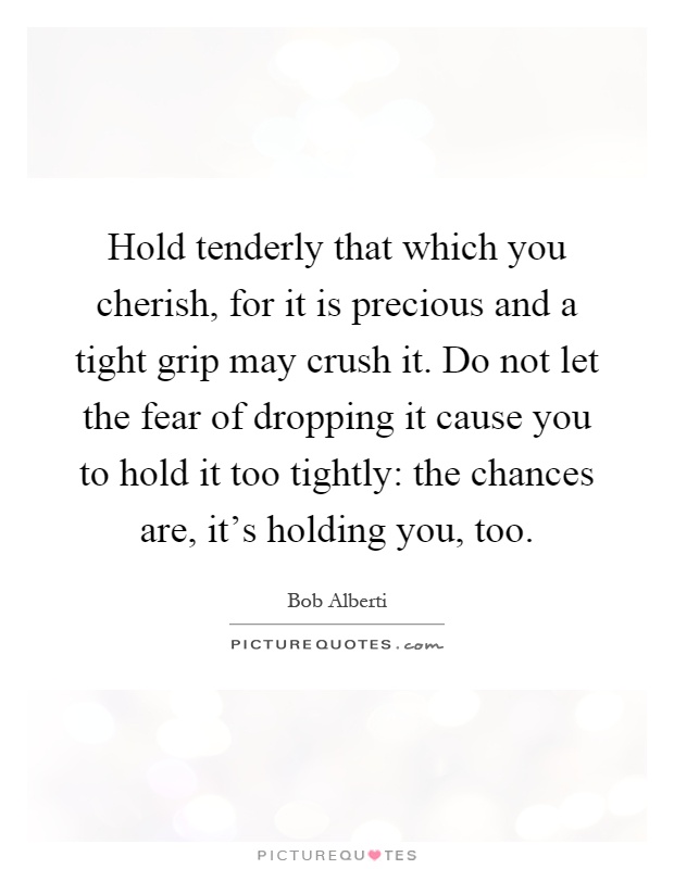 Hold tenderly that which you cherish, for it is precious and a tight grip may crush it. Do not let the fear of dropping it cause you to hold it too tightly: the chances are, it's holding you, too Picture Quote #1