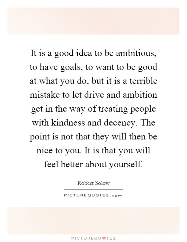 It is a good idea to be ambitious, to have goals, to want to be good at what you do, but it is a terrible mistake to let drive and ambition get in the way of treating people with kindness and decency. The point is not that they will then be nice to you. It is that you will feel better about yourself Picture Quote #1