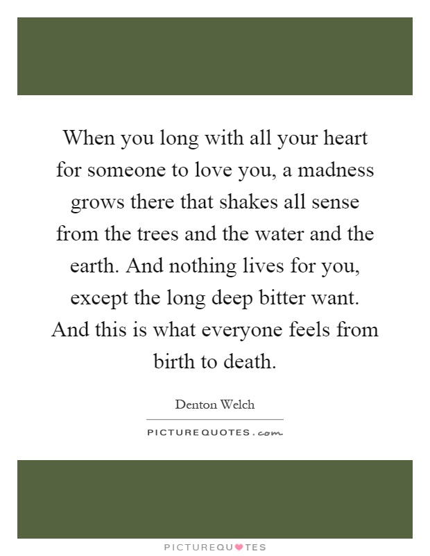 When you long with all your heart for someone to love you, a madness grows there that shakes all sense from the trees and the water and the earth. And nothing lives for you, except the long deep bitter want. And this is what everyone feels from birth to death Picture Quote #1