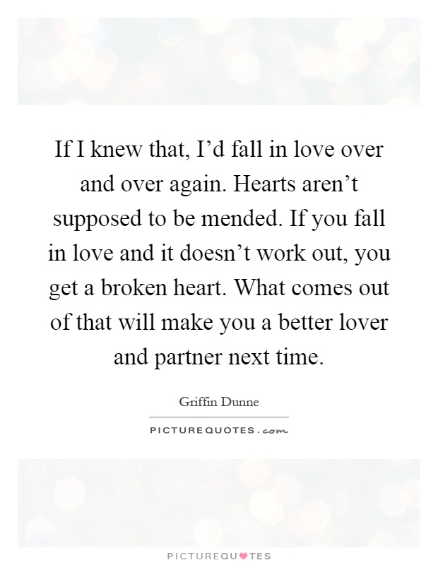 If I knew that, I'd fall in love over and over again. Hearts aren't supposed to be mended. If you fall in love and it doesn't work out, you get a broken heart. What comes out of that will make you a better lover and partner next time Picture Quote #1