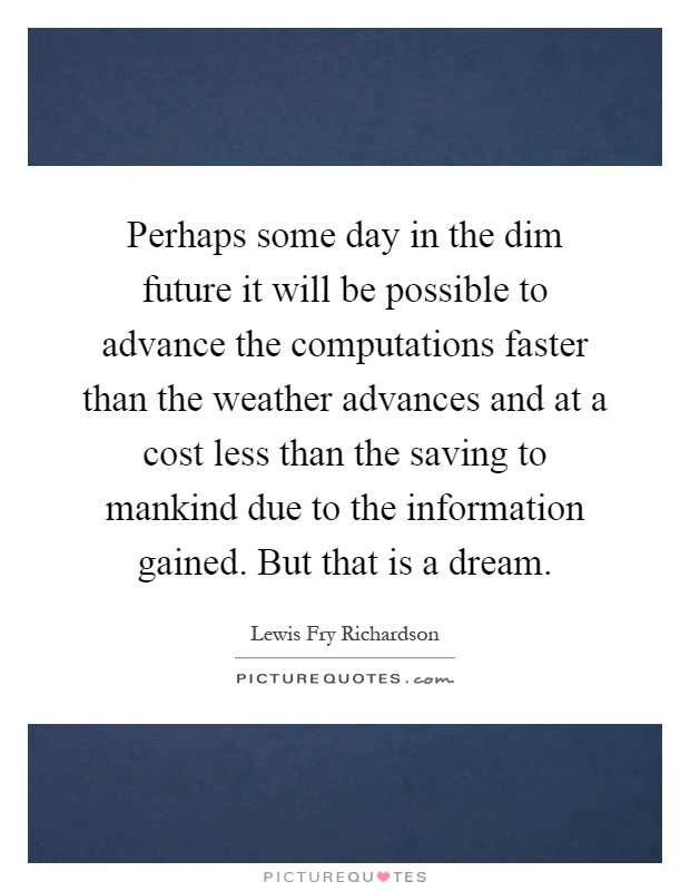 Perhaps some day in the dim future it will be possible to advance the computations faster than the weather advances and at a cost less than the saving to mankind due to the information gained. But that is a dream Picture Quote #1