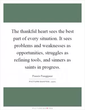 The thankful heart sees the best part of every situation. It sees problems and weaknesses as opportunities, struggles as refining tools, and sinners as saints in progress Picture Quote #1
