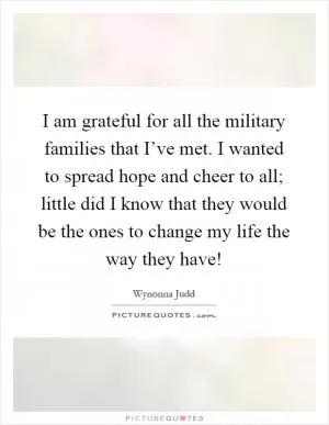 I am grateful for all the military families that I’ve met. I wanted to spread hope and cheer to all; little did I know that they would be the ones to change my life the way they have! Picture Quote #1