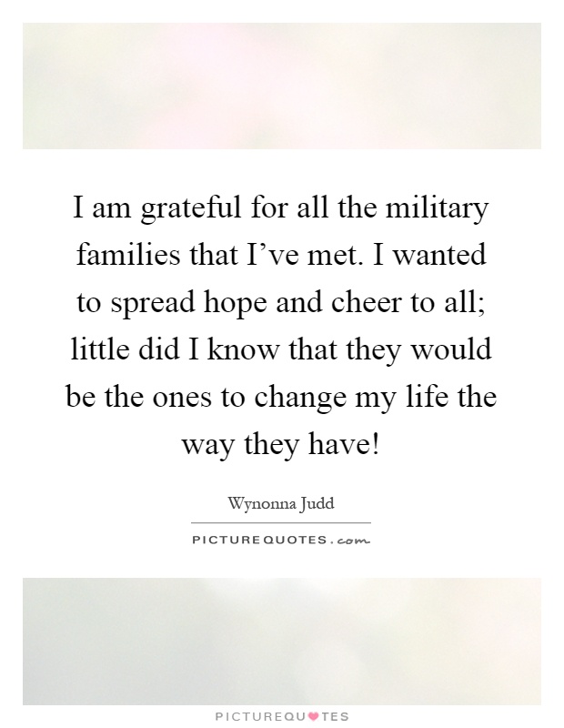 I am grateful for all the military families that I've met. I wanted to spread hope and cheer to all; little did I know that they would be the ones to change my life the way they have! Picture Quote #1