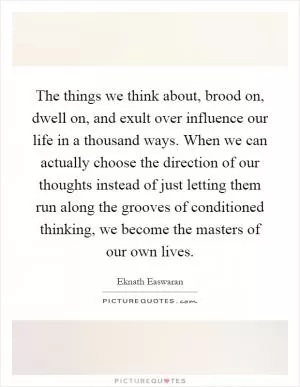 The things we think about, brood on, dwell on, and exult over influence our life in a thousand ways. When we can actually choose the direction of our thoughts instead of just letting them run along the grooves of conditioned thinking, we become the masters of our own lives Picture Quote #1