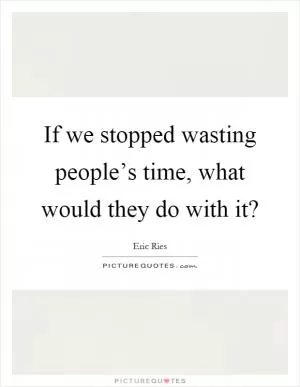 If we stopped wasting people’s time, what would they do with it? Picture Quote #1