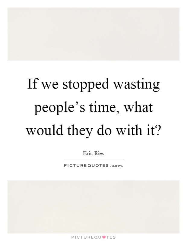 If we stopped wasting people's time, what would they do with it? Picture Quote #1