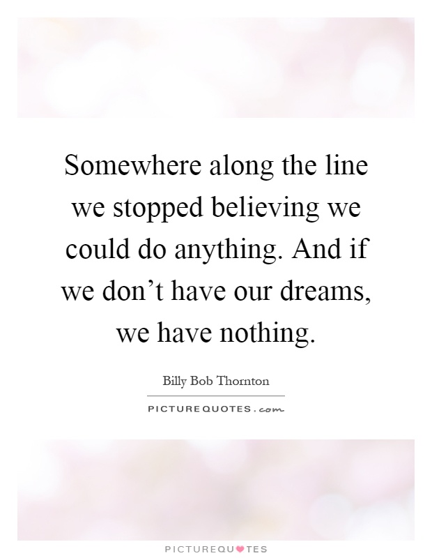 Somewhere along the line we stopped believing we could do anything. And if we don't have our dreams, we have nothing Picture Quote #1