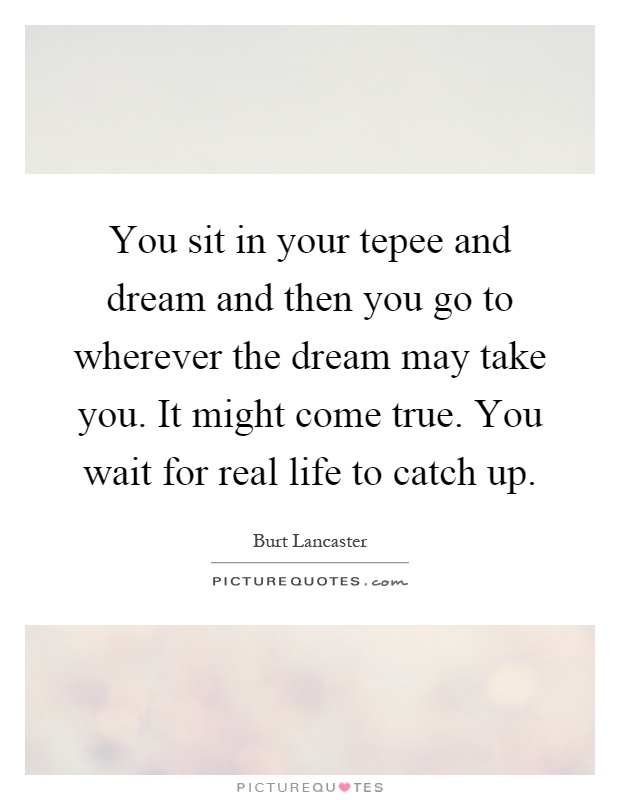 You sit in your tepee and dream and then you go to wherever the dream may take you. It might come true. You wait for real life to catch up Picture Quote #1