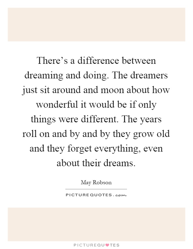 There's a difference between dreaming and doing. The dreamers just sit around and moon about how wonderful it would be if only things were different. The years roll on and by and by they grow old and they forget everything, even about their dreams Picture Quote #1