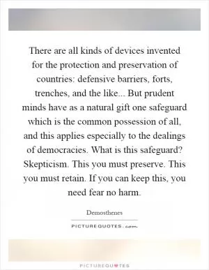 There are all kinds of devices invented for the protection and preservation of countries: defensive barriers, forts, trenches, and the like... But prudent minds have as a natural gift one safeguard which is the common possession of all, and this applies especially to the dealings of democracies. What is this safeguard? Skepticism. This you must preserve. This you must retain. If you can keep this, you need fear no harm Picture Quote #1