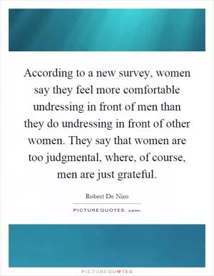 According to a new survey, women say they feel more comfortable undressing in front of men than they do undressing in front of other women. They say that women are too judgmental, where, of course, men are just grateful Picture Quote #1