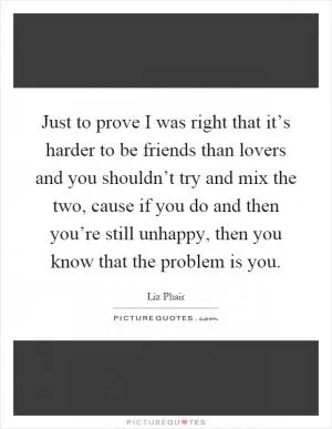 Just to prove I was right that it’s harder to be friends than lovers and you shouldn’t try and mix the two, cause if you do and then you’re still unhappy, then you know that the problem is you Picture Quote #1