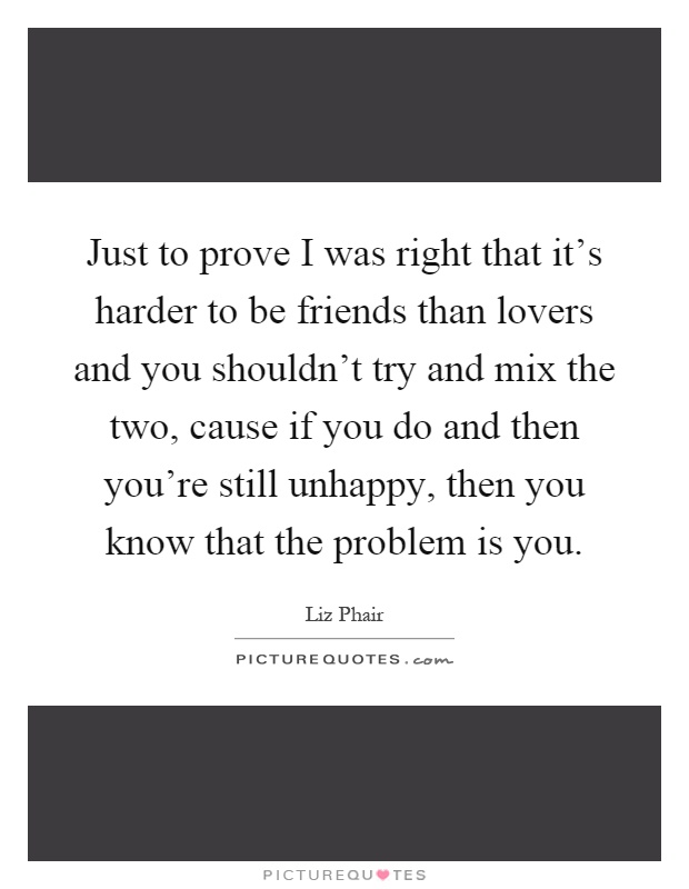 Just to prove I was right that it's harder to be friends than lovers and you shouldn't try and mix the two, cause if you do and then you're still unhappy, then you know that the problem is you Picture Quote #1