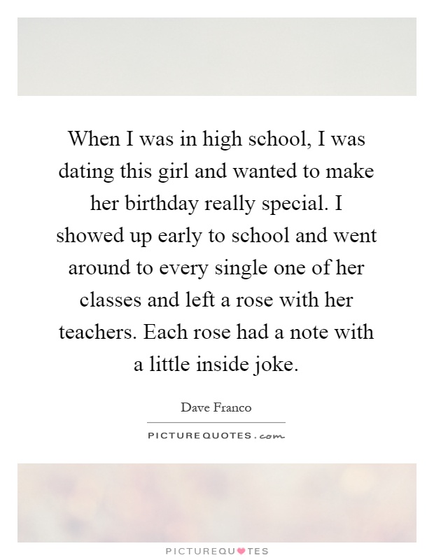 When I was in high school, I was dating this girl and wanted to make her birthday really special. I showed up early to school and went around to every single one of her classes and left a rose with her teachers. Each rose had a note with a little inside joke Picture Quote #1