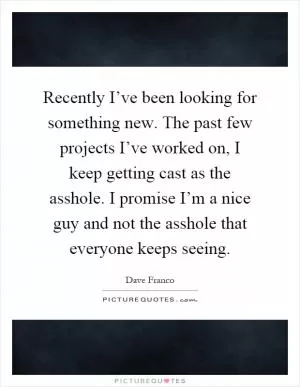 Recently I’ve been looking for something new. The past few projects I’ve worked on, I keep getting cast as the asshole. I promise I’m a nice guy and not the asshole that everyone keeps seeing Picture Quote #1