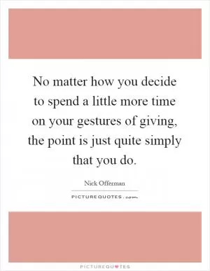 No matter how you decide to spend a little more time on your gestures of giving, the point is just quite simply that you do Picture Quote #1