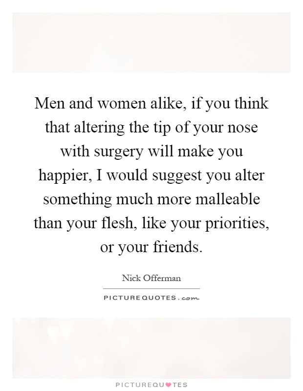 Men and women alike, if you think that altering the tip of your nose with surgery will make you happier, I would suggest you alter something much more malleable than your flesh, like your priorities, or your friends Picture Quote #1